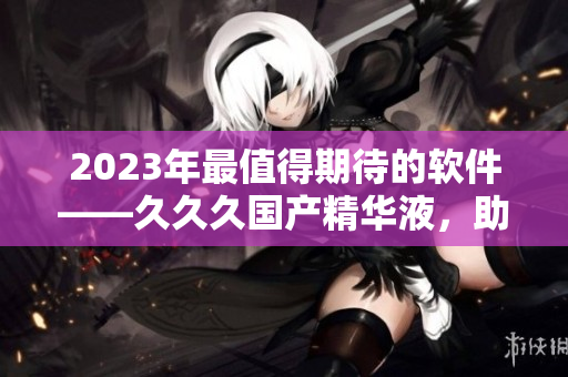 2023年最值得期待的軟件——久久久國產(chǎn)精華液，助你瞬間提升工作效率！