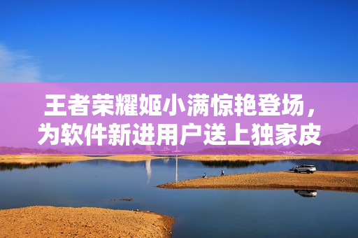 王者榮耀姬小滿驚艷登場，為軟件新進(jìn)用戶送上獨(dú)家皮膚獎勵