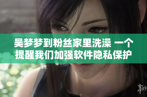吳夢夢到粉絲家里洗澡 一個提醒我們加強(qiáng)軟件隱私保護(hù)的案例