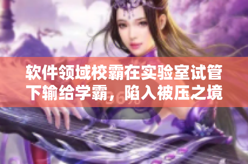 軟件領(lǐng)域校霸在實(shí)驗(yàn)室試管下輸給學(xué)霸，陷入被壓之境
