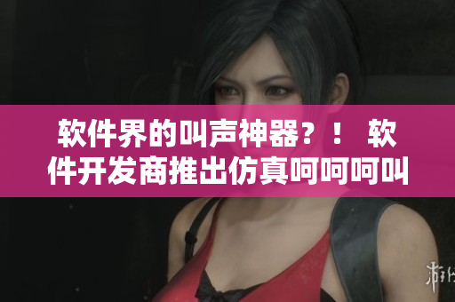 軟件界的叫聲神器？！ 軟件開發(fā)商推出仿真呵呵呵叫聲應(yīng)用