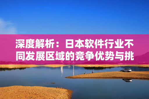 深度解析：日本軟件行業(yè)不同發(fā)展區(qū)域的競爭優(yōu)勢與挑戰(zhàn)