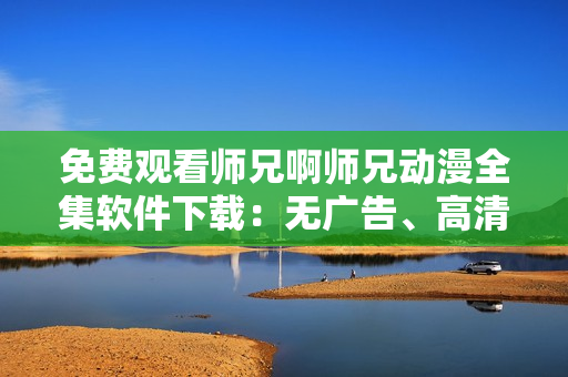 免費(fèi)觀看師兄啊師兄動(dòng)漫全集軟件下載：無(wú)廣告、高清畫(huà)質(zhì)