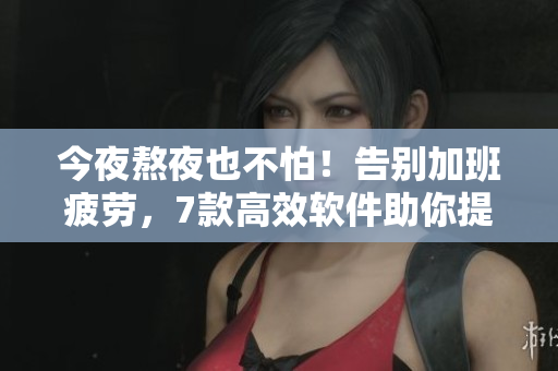 今夜熬夜也不怕！告別加班疲勞，7款高效軟件助你提升工作效率！