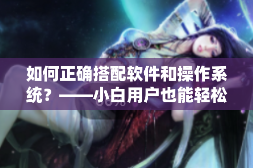 如何正確搭配軟件和操作系統(tǒng)？——小白用戶也能輕松運用軟件