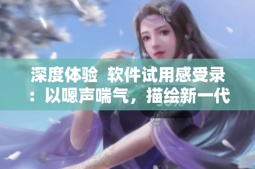 深度體驗(yàn)  軟件試用感受錄：以嗯聲喘氣，描繪新一代軟件用戶體驗(yàn)