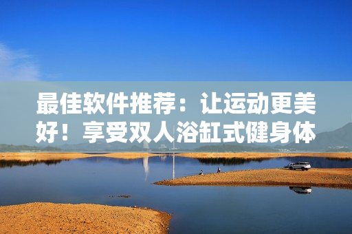 最佳軟件推薦：讓運(yùn)動(dòng)更美好！享受雙人浴缸式健身體驗(yàn)！