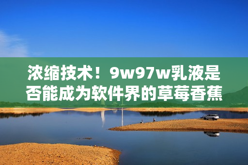 濃縮技術(shù)！9w97w乳液是否能成為軟件界的草莓香蕉榴蓮？