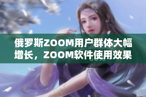 俄羅斯ZOOM用戶群體大幅增長(zhǎng)，ZOOM軟件使用效果備受贊譽(yù)