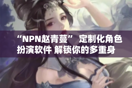 “NPN趙青蔓” 定制化角色扮演軟件 解鎖你的多重身份體驗(yàn)！