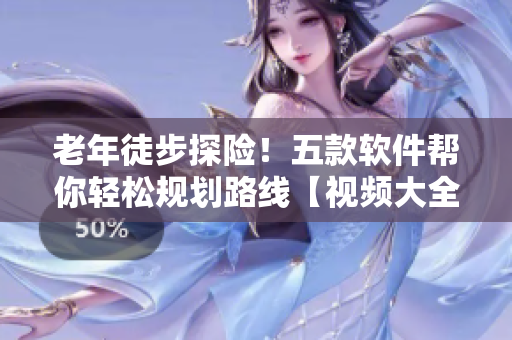 老年徒步探險(xiǎn)！五款軟件幫你輕松規(guī)劃路線【視頻大全】