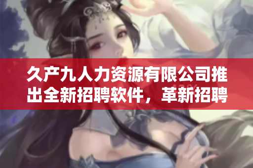 久產(chǎn)九人力資源有限公司推出全新招聘軟件，革新招聘流程，高效節(jié)省人力成本！