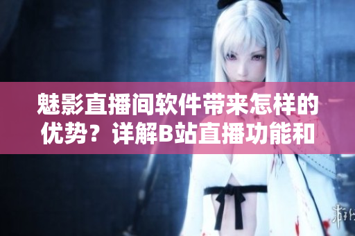 魅影直播間軟件帶來怎樣的優(yōu)勢(shì)？詳解B站直播功能和特點(diǎn)
