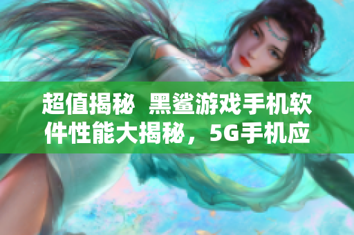 超值揭秘  黑鯊游戲手機(jī)軟件性能大揭秘，5G手機(jī)應(yīng)該怎么選？