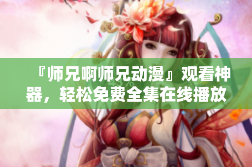 『師兄啊師兄動漫』觀看神器，輕松免費全集在線播放！