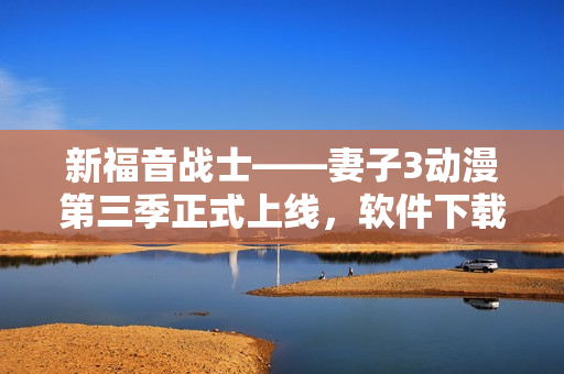 新福音戰(zhàn)士——妻子3動(dòng)漫第三季正式上線，軟件下載立即開(kāi)啟激情之旅！