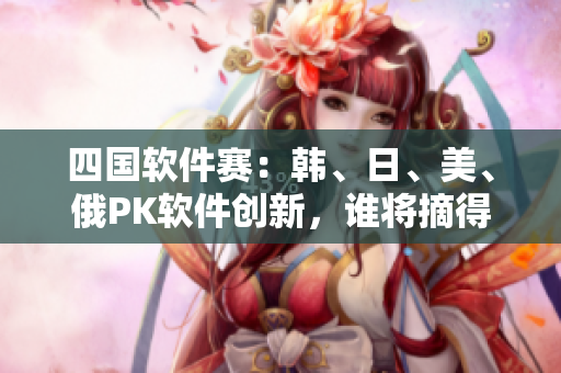 四國(guó)軟件賽：韓、日、美、俄PK軟件創(chuàng)新，誰(shuí)將摘得桂冠？