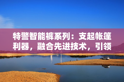 特警智能褲系列：支起帳篷利器，融合先進技術，引領軟件發(fā)展！