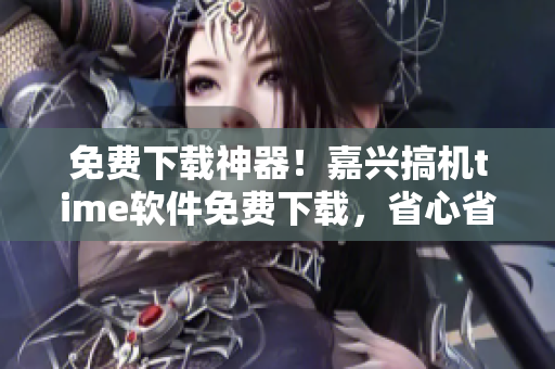 免費下載神器！嘉興搞機time軟件免費下載，省心省錢又安全
