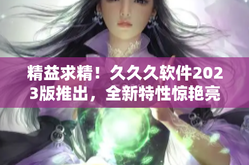 精益求精！久久久軟件2023版推出，全新特性驚艷亮相！