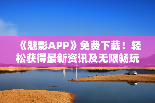 《魅影APP》免費下載！輕松獲得最新資訊及無限暢玩體驗！