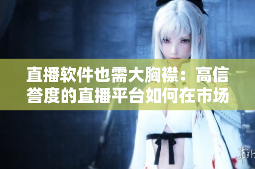 直播軟件也需大胸襟：高信譽(yù)度的直播平臺(tái)如何在市場(chǎng)競(jìng)爭(zhēng)中脫穎而出？