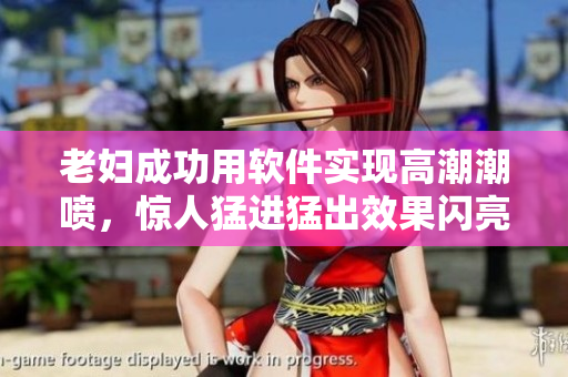 老婦成功用軟件實(shí)現(xiàn)高潮潮噴，驚人猛進(jìn)猛出效果閃亮登場(chǎng)！