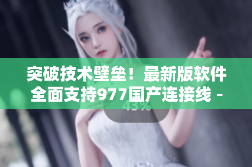 突破技術(shù)壁壘！最新版軟件全面支持977國產(chǎn)連接線 - 專業(yè)編輯報(bào)道
