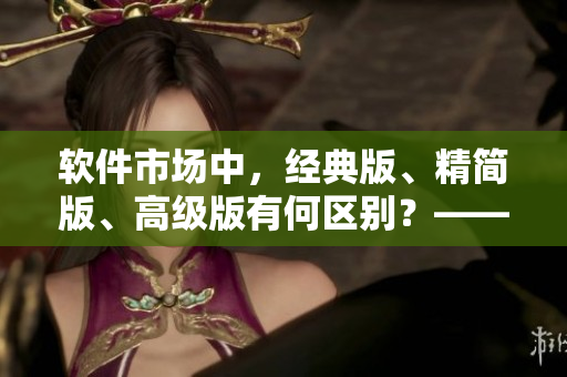 軟件市場(chǎng)中，經(jīng)典版、精簡(jiǎn)版、高級(jí)版有何區(qū)別？——詳解國(guó)內(nèi)軟件產(chǎn)品差異