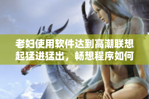 老婦使用軟件達到高潮聯(lián)想起猛進猛出，暢想程序如何提升性體驗