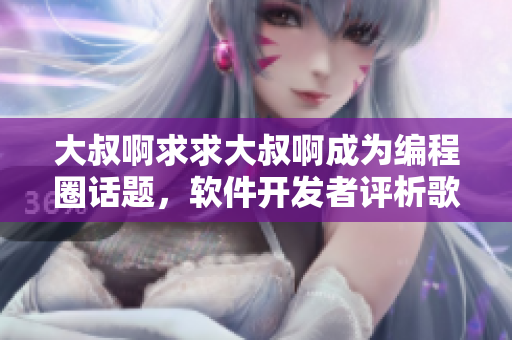 大叔啊求求大叔啊成為編程圈話題，軟件開發(fā)者評析歌曲背后的工程師文化