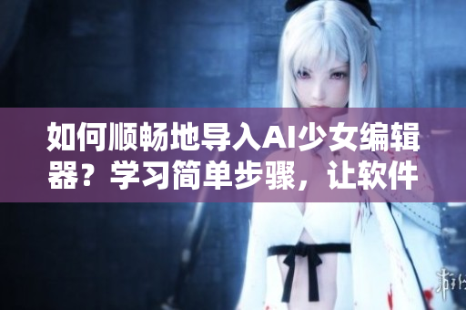 如何順暢地導(dǎo)入AI少女編輯器？學(xué)習(xí)簡(jiǎn)單步驟，讓軟件操作變得更加高效！