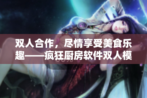 雙人合作，盡情享受美食樂(lè)趣——瘋狂廚房軟件雙人模式魅力體驗(yàn)