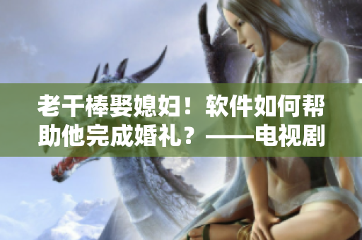 老干棒娶媳婦！軟件如何幫助他完成婚禮？——電視劇《老農(nóng)民》第幾集