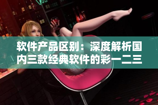 軟件產(chǎn)品區(qū)別：深度解析國(guó)內(nèi)三款經(jīng)典軟件的彩一二三特色