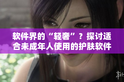 軟件界的“輕奢”？探討適合未成年人使用的護(hù)膚軟件品牌