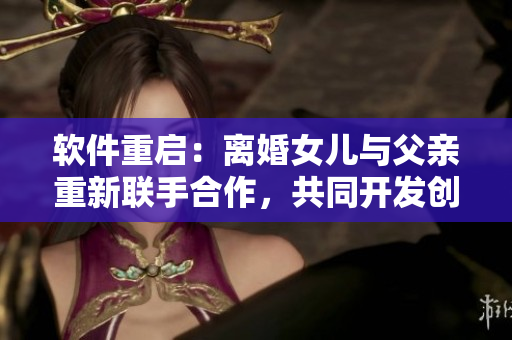 軟件重啟：離婚女兒與父親重新聯(lián)手合作，共同開(kāi)發(fā)創(chuàng)新軟件