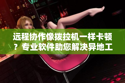 遠(yuǎn)程協(xié)作像撥拉機(jī)一樣卡頓？專業(yè)軟件助您解決異地工作難題！