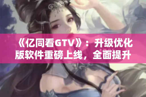 《億同看GTV》：升級(jí)優(yōu)化版軟件重磅上線，全面提升觀影體驗(yàn)！