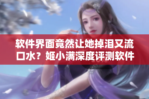 軟件界面竟然讓她掉淚又流口水？姬小滿深度評測軟件使用體驗