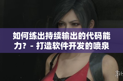 如何練出持續(xù)輸出的代碼能力？- 打造軟件開發(fā)的噴泉體質(zhì)