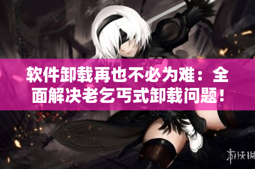 軟件卸載再也不必為難：全面解決老乞丐式卸載問題！