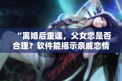 “離婚后重逢，父女戀是否合理？軟件能揭示親戚戀情嗎？”