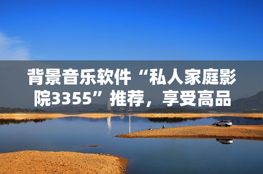 背景音樂軟件“私人家庭影院3355”推薦，享受高品質(zhì)音樂體驗(yàn)