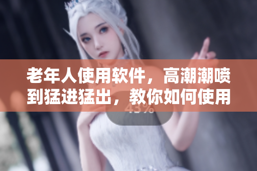 老年人使用軟件，高潮潮噴到猛進(jìn)猛出，教你如何使用技巧