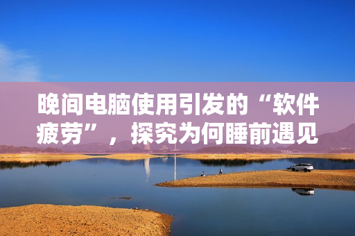 晚間電腦使用引發(fā)的“軟件疲勞”，探究為何睡前遇見技術卡頓