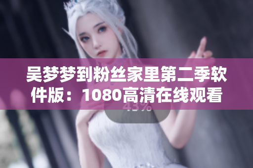 吳夢夢到粉絲家里第二季軟件版：1080高清在線觀看，全新粉絲互動體驗！
