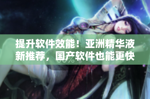 提升軟件效能！亞洲精華液新推薦，國產(chǎn)軟件也能更快速！