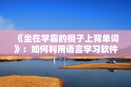 《坐在學(xué)霸的棍子上背單詞》：如何利用語言學(xué)習(xí)軟件快速提升單詞記憶能力