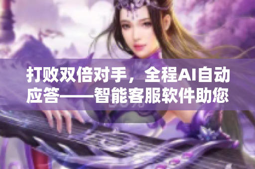 打敗雙倍對手，全程AI自動應答——智能客服軟件助您減負